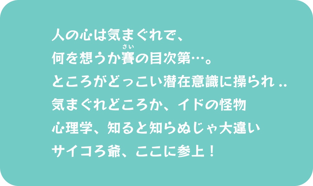 人の心は気まぐれで、何を想うか賽の目次第…。ところがどっこい潜在意識に操られ.. 気まぐれどころか、イドの怪物 心理学、知ると知らぬじゃ大違い サイコろ爺、ここに参上！