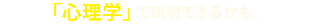 「心理学」で説明できるかも。